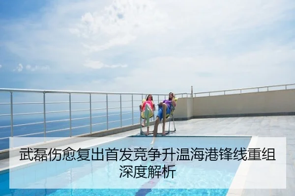 武磊伤愈复出首发竞争升温海港锋线重组深度解析